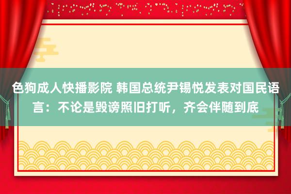 色狗成人快播影院 韩国总统尹锡悦发表对国民语言：不论是毁谤照旧打听，齐会伴随到底