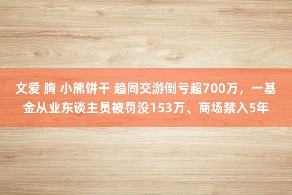 文爱 胸 小熊饼干 趋同交游倒亏超700万，一基金从业东谈主员被罚没153万、商场禁入5年