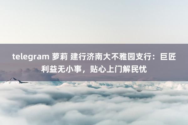 telegram 萝莉 建行济南大不雅园支行：巨匠利益无小事，贴心上门解民忧