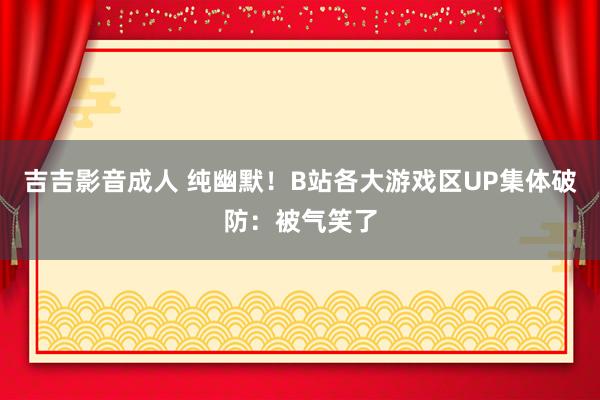 吉吉影音成人 纯幽默！B站各大游戏区UP集体破防：被气笑了