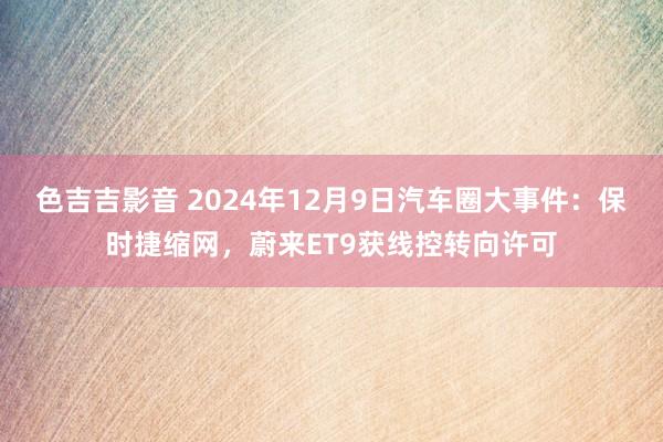 色吉吉影音 2024年12月9日汽车圈大事件：保时捷缩网，蔚来ET9获线控转向许可