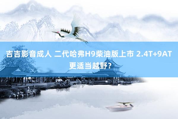 吉吉影音成人 二代哈弗H9柴油版上市 2.4T+9AT 更适当越野？