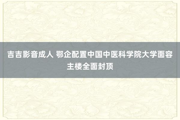 吉吉影音成人 鄂企配置中国中医科学院大学面容主楼全面封顶