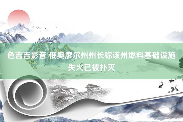 色吉吉影音 俄奥廖尔州州长称该州燃料基础设施失火已被扑灭