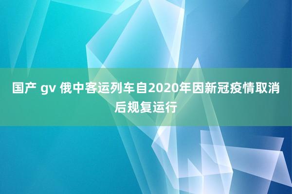 国产 gv 俄中客运列车自2020年因新冠疫情取消后规复运行