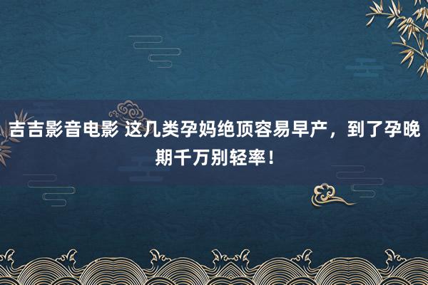 吉吉影音电影 这几类孕妈绝顶容易早产，到了孕晚期千万别轻率！