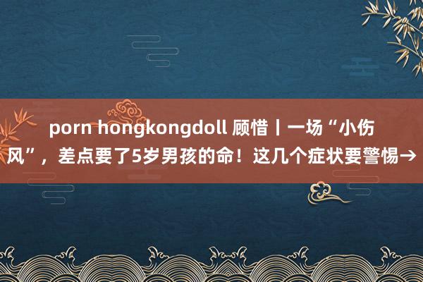 porn hongkongdoll 顾惜丨一场“小伤风”，差点要了5岁男孩的命！这几个症状要警惕→