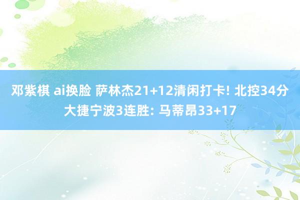 邓紫棋 ai换脸 萨林杰21+12清闲打卡! 北控34分大捷宁波3连胜: 马蒂昂33+17