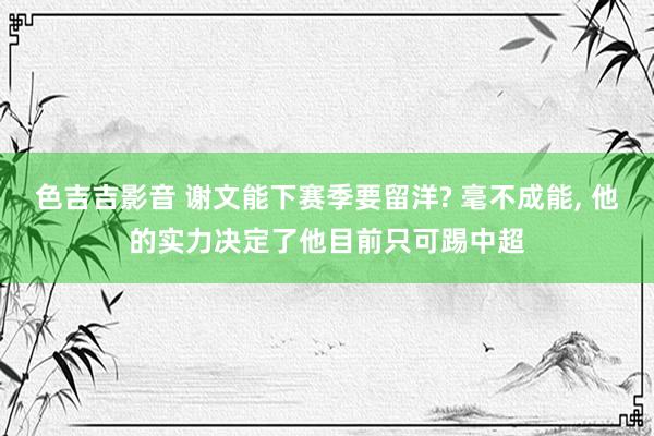 色吉吉影音 谢文能下赛季要留洋? 毫不成能， 他的实力决定了他目前只可踢中超