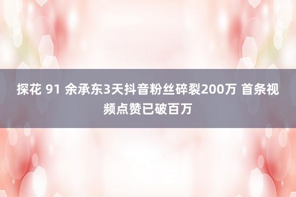 探花 91 余承东3天抖音粉丝碎裂200万 首条视频点赞已破百万