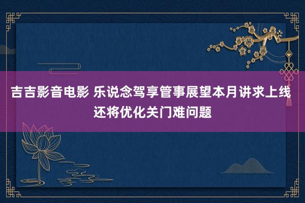 吉吉影音电影 乐说念驾享管事展望本月讲求上线 还将优化关门难问题