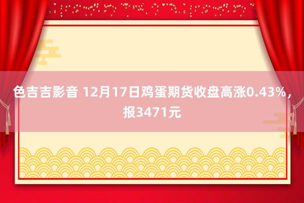 色吉吉影音 12月17日鸡蛋期货收盘高涨0.43%，报3471元