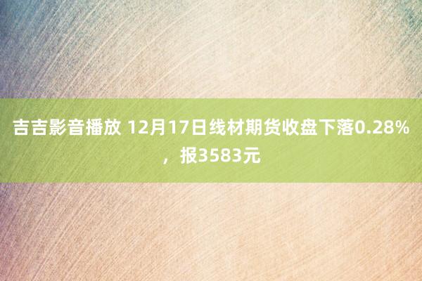 吉吉影音播放 12月17日线材期货收盘下落0.28%，报3583元