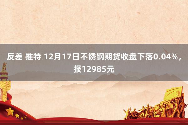 反差 推特 12月17日不锈钢期货收盘下落0.04%，报12985元