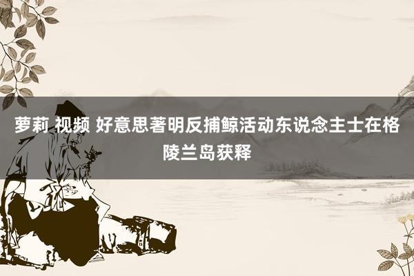 萝莉 视频 好意思著明反捕鲸活动东说念主士在格陵兰岛获释