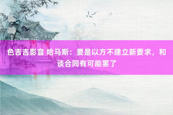 色吉吉影音 哈马斯：要是以方不建立新要求，和谈合同有可能罢了