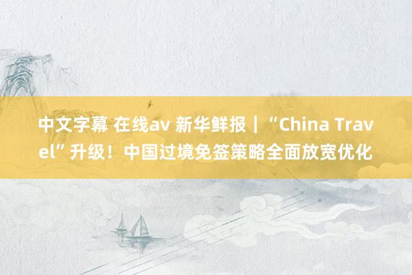 中文字幕 在线av 新华鲜报｜“China Travel”升级！中国过境免签策略全面放宽优化