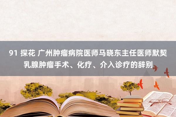 91 探花 广州肿瘤病院医师马晓东主任医师默契乳腺肿瘤手术、化疗、介入诊疗的辞别