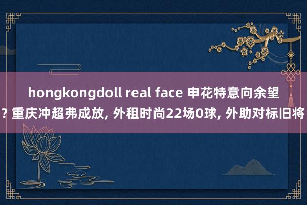 hongkongdoll real face 申花特意向余望? 重庆冲超弗成放， 外租时尚22场0球， 外助对标旧将