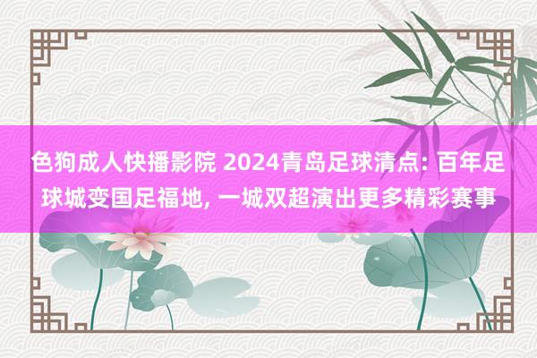 色狗成人快播影院 2024青岛足球清点: 百年足球城变国足福地， 一城双超演出更多精彩赛事