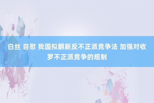 白丝 自慰 我国拟翻新反不正派竞争法 加强对收罗不正派竞争的规制