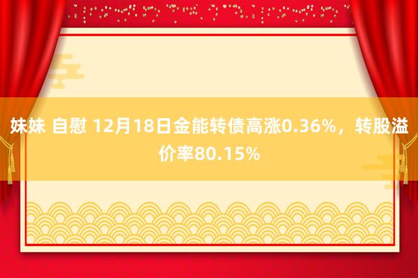 妹妹 自慰 12月18日金能转债高涨0.36%，转股溢价率80.15%