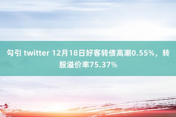 勾引 twitter 12月18日好客转债高潮0.55%，转股溢价率75.37%