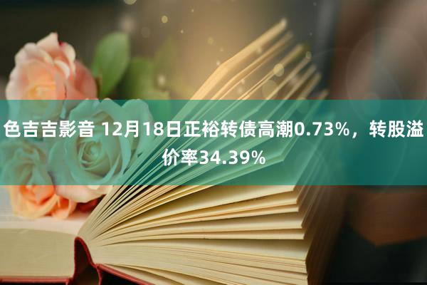 色吉吉影音 12月18日正裕转债高潮0.73%，转股溢价率34.39%