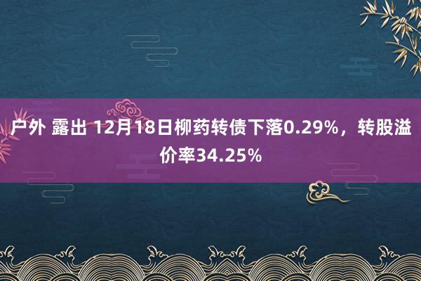 户外 露出 12月18日柳药转债下落0.29%，转股溢价率34.25%