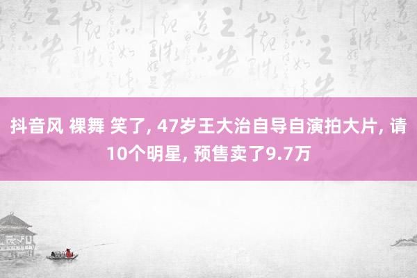 抖音风 裸舞 笑了， 47岁王大治自导自演拍大片， 请10个明星， 预售卖了9.7万