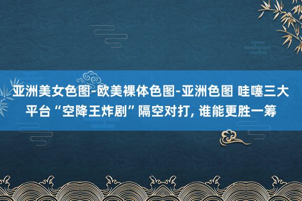 亚洲美女色图-欧美裸体色图-亚洲色图 哇噻三大平台“空降王炸剧”隔空对打， 谁能更胜一筹