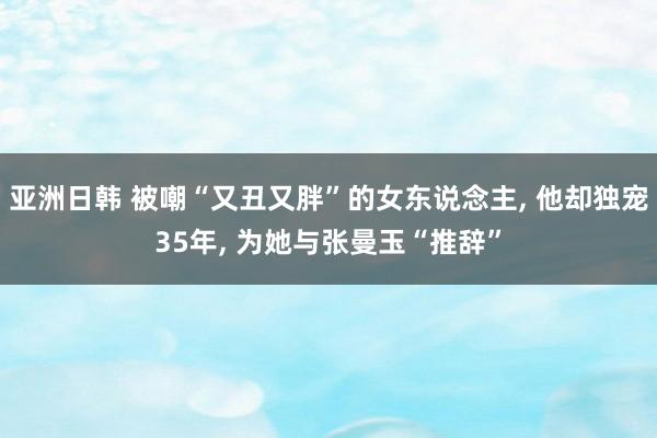 亚洲日韩 被嘲“又丑又胖”的女东说念主， 他却独宠35年， 为她与张曼玉“推辞”