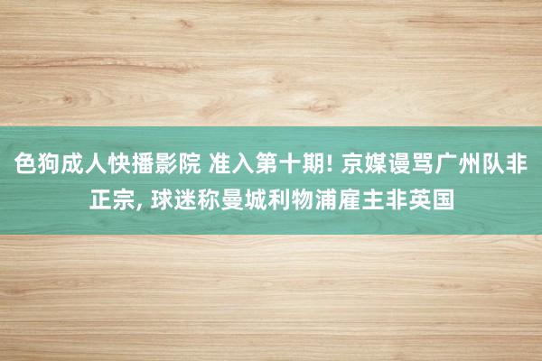 色狗成人快播影院 准入第十期! 京媒谩骂广州队非正宗， 球迷称曼城利物浦雇主非英国