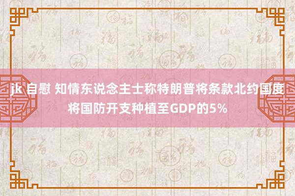 jk 自慰 知情东说念主士称特朗普将条款北约国度将国防开支种植至GDP的5%