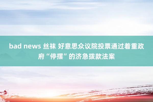 bad news 丝袜 好意思众议院投票通过着重政府“停摆”的济急拨款法案