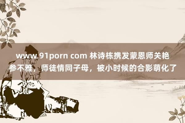 www 91porn com 林诗栋携发蒙恩师关艳参不雅，师徒情同子母，被小时候的合影萌化了