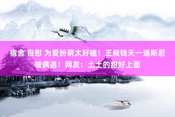 宿舍 自慰 为爱扮萌太好嗑！王昶钱天一迪斯尼被偶遇！网友：土土的甜好上面