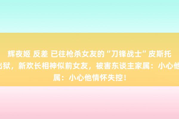 辉夜姬 反差 已往枪杀女友的“刀锋战士”皮斯托瑞斯假释出狱，新欢长相神似前女友，被害东谈主家属：小心他情怀失控！