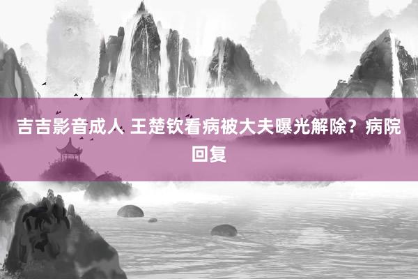 吉吉影音成人 王楚钦看病被大夫曝光解除？病院回复