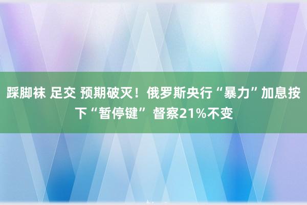 踩脚袜 足交 预期破灭！俄罗斯央行“暴力”加息按下“暂停键” 督察21%不变