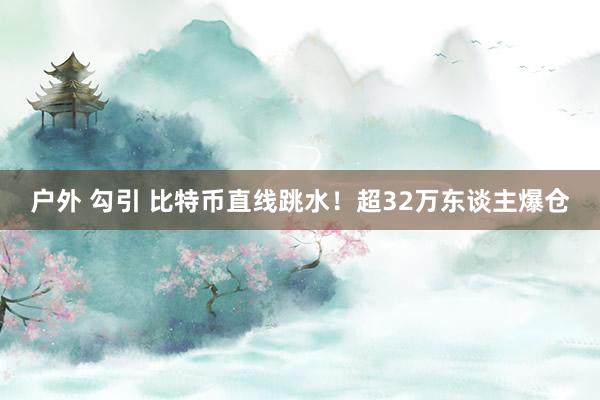 户外 勾引 比特币直线跳水！超32万东谈主爆仓