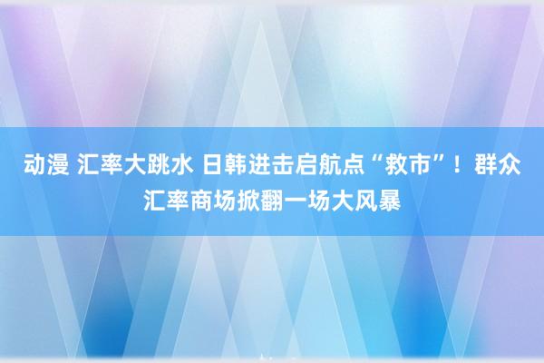 动漫 汇率大跳水 日韩进击启航点“救市”！群众汇率商场掀翻一场大风暴