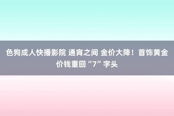 色狗成人快播影院 通宵之间 金价大降！首饰黄金价钱重回“7”字头