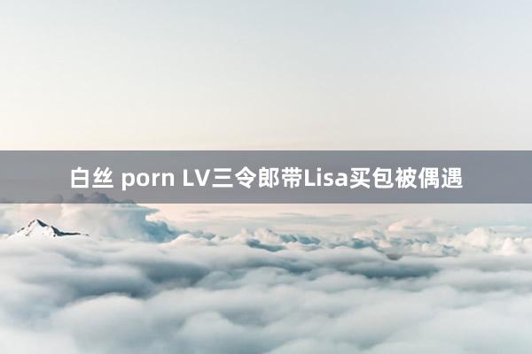 白丝 porn LV三令郎带Lisa买包被偶遇