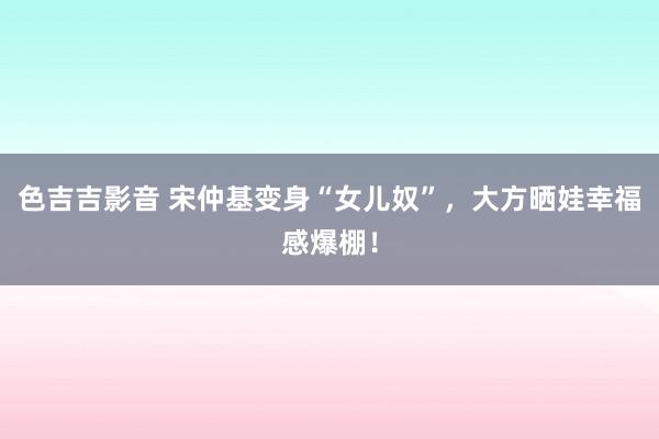 色吉吉影音 宋仲基变身“女儿奴”，大方晒娃幸福感爆棚！