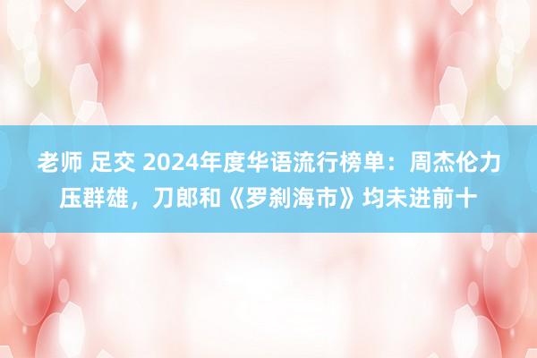 老师 足交 2024年度华语流行榜单：周杰伦力压群雄，刀郎和《罗刹海市》均未进前十