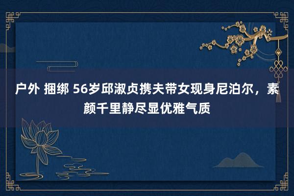 户外 捆绑 56岁邱淑贞携夫带女现身尼泊尔，素颜千里静尽显优雅气质