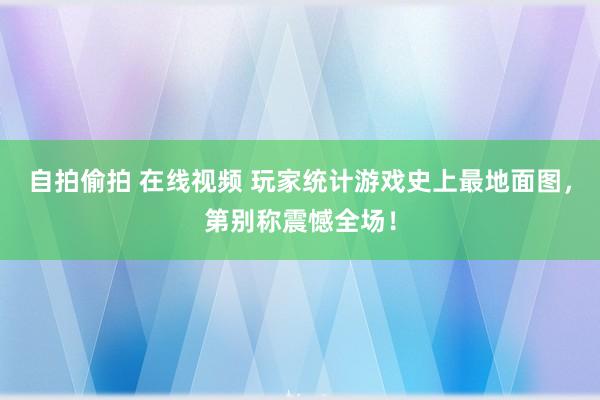 自拍偷拍 在线视频 玩家统计游戏史上最地面图，第别称震憾全场！