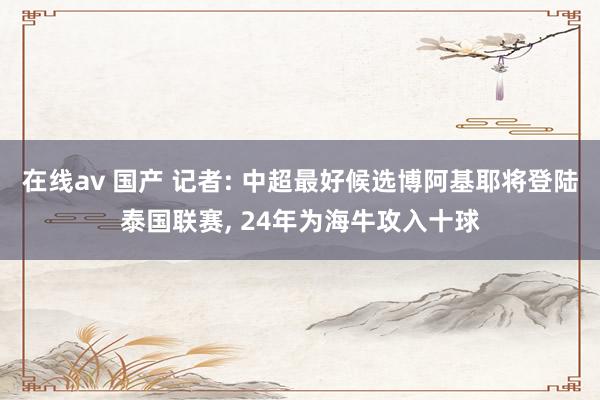 在线av 国产 记者: 中超最好候选博阿基耶将登陆泰国联赛， 24年为海牛攻入十球