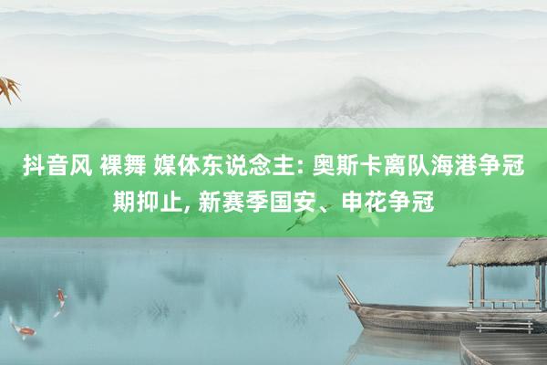 抖音风 裸舞 媒体东说念主: 奥斯卡离队海港争冠期抑止， 新赛季国安、申花争冠